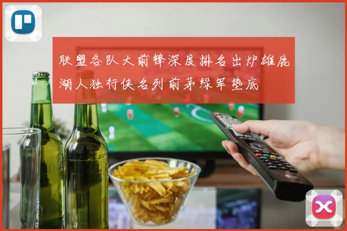 联盟各队大前锋深度排名出炉雄鹿湖人独行侠名列前茅绿军垫底