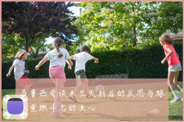 马鲁西奇谈米兰失利后的反思与球队重燃斗志的决心