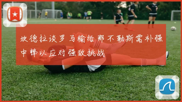 坎德拉谈罗马输给那不勒斯需补强中锋以应对强敌挑战