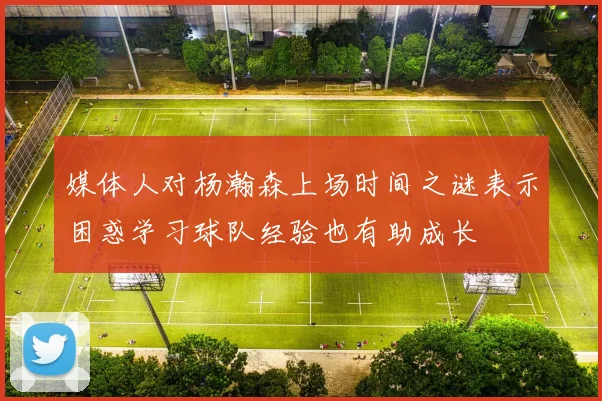 媒体人对杨瀚森上场时间之谜表示困惑学习球队经验也有助成长