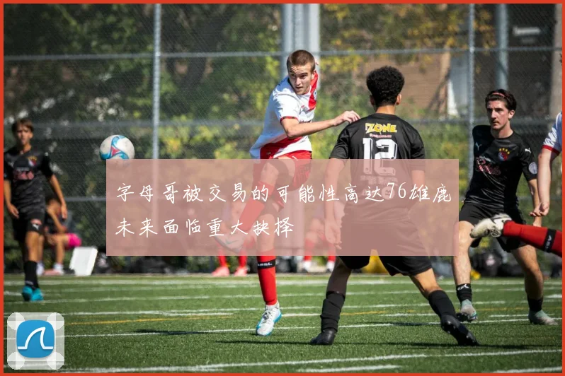 字母哥被交易的可能性高达76雄鹿未来面临重大抉择