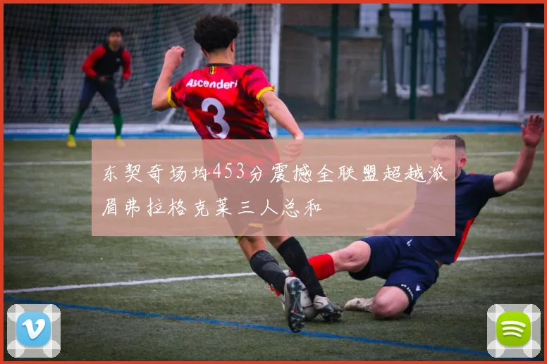 东契奇场均453分震撼全联盟超越浓眉弗拉格克莱三人总和