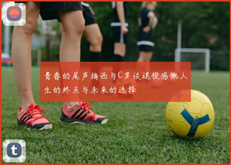 青春的尾声梅西与C罗谈退役感慨人生的终点与未来的选择