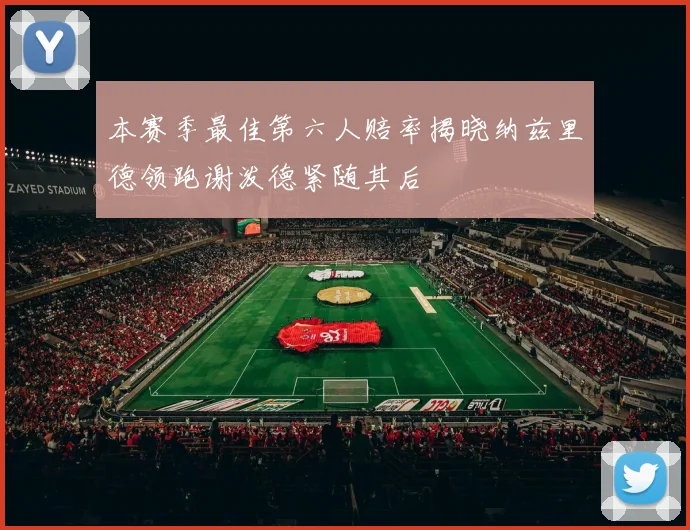 本赛季最佳第六人赔率揭晓纳兹里德领跑谢泼德紧随其后