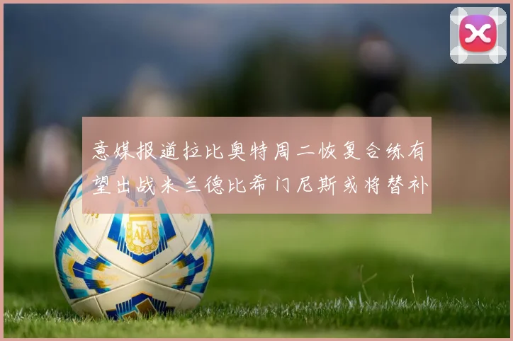 意媒报道拉比奥特周二恢复合练有望出战米兰德比希门尼斯或将替补待命