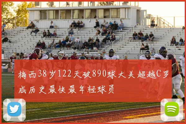 梅西38岁122天破890球大关超越C罗成历史最快最年轻球员