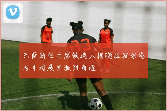 巴萨新任主席候选人揭晓拉波尔塔与丰特展开激烈角逐