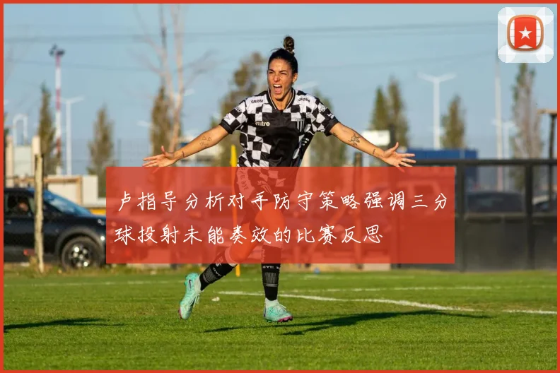 卢指导分析对手防守策略强调三分球投射未能奏效的比赛反思