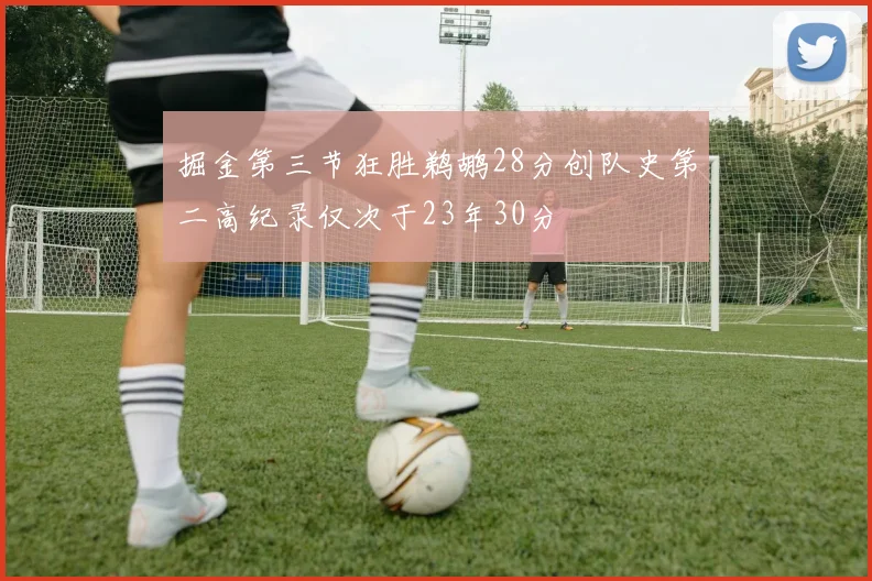 掘金第三节狂胜鹈鹕28分创队史第二高纪录仅次于23年30分