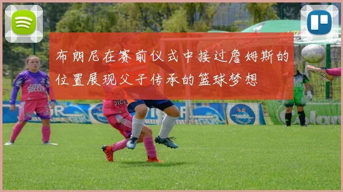 布朗尼在赛前仪式中接过詹姆斯的位置展现父子传承的篮球梦想