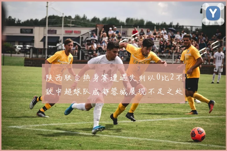 陕西联合热身赛遭遇失利以0比2不敌中超球队成都蓉城展现不足之处