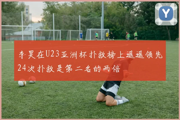李昊在U23亚洲杯扑救榜上遥遥领先24次扑救是第二名的两倍