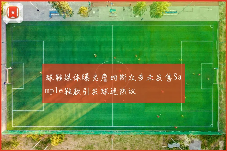 球鞋媒体曝光詹姆斯众多未发售Sample鞋款引发球迷热议