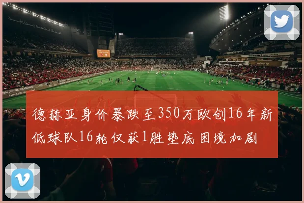 德赫亚身价暴跌至350万欧创16年新低球队16轮仅获1胜垫底困境加剧